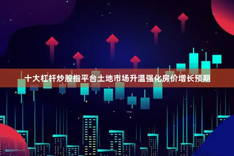 十大杠杆炒股指平台土地市场升温强化房价增长预期