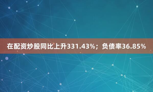 在配资炒股同比上升331.43%；负债率36.85%