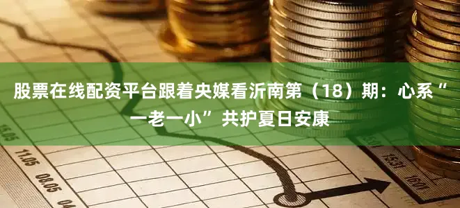 股票在线配资平台跟着央媒看沂南第（18）期：心系“一老一小” 共护夏日安康