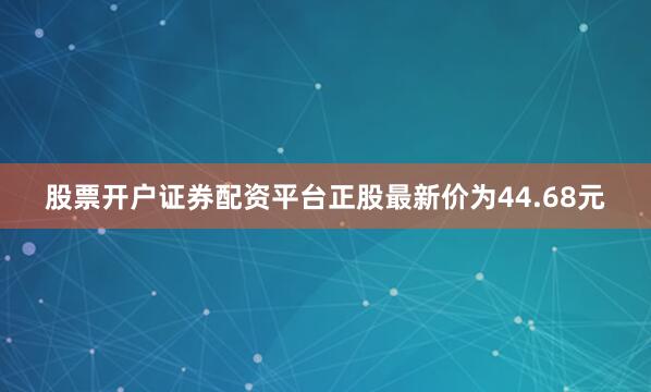 股票开户证券配资平台正股最新价为44.68元