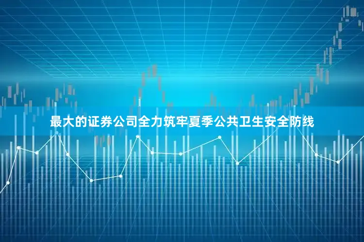 最大的证券公司全力筑牢夏季公共卫生安全防线