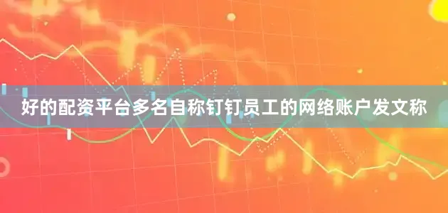 好的配资平台多名自称钉钉员工的网络账户发文称