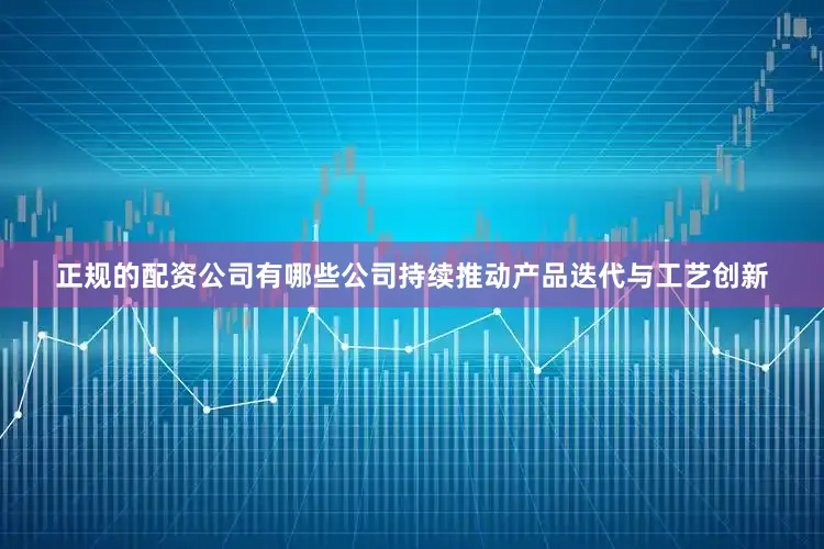 正规的配资公司有哪些公司持续推动产品迭代与工艺创新