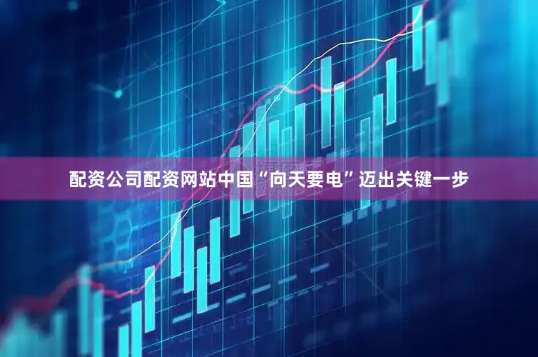 配资公司配资网站中国“向天要电”迈出关键一步