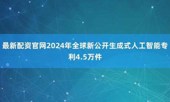 最新配资官网2024年全球新公开生成式人工智能专利4.5万件