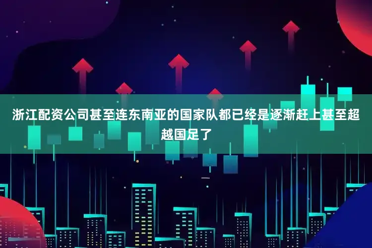 浙江配资公司甚至连东南亚的国家队都已经是逐渐赶上甚至超越国足了